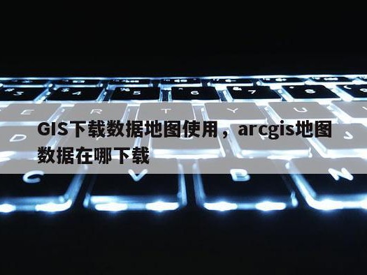 GIS下载数据地图使用，arcgis地图数据在哪下载