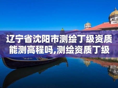 辽宁省沈阳市测绘丁级资质能测高程吗,测绘资质丁级是什么意思。