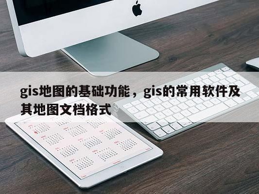 gis地图的基础功能，gis的常用软件及其地图文档格式