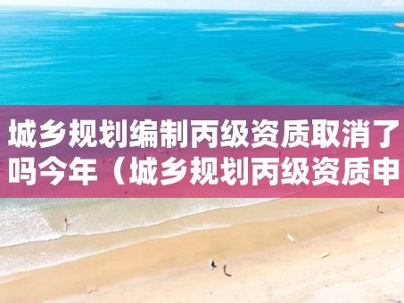 城乡规划编制丙级资质取消了吗今年（城乡规划丙级资质申报条件）