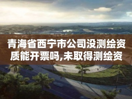 青海省西宁市公司没测绘资质能开票吗,未取得测绘资质证书。
