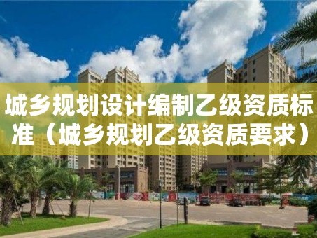 城乡规划设计编制乙级资质标准（城乡规划乙级资质要求）