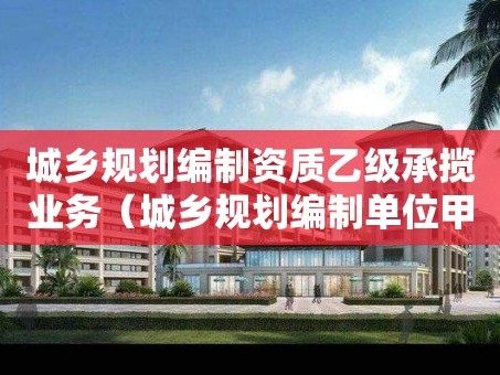 城乡规划编制资质乙级承揽业务（城乡规划编制单位甲级资质）