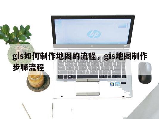 gis如何制作地图的流程，gis地图制作步骤流程