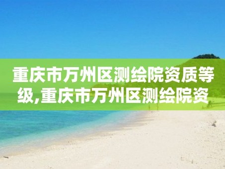 重庆市万州区测绘院资质等级,重庆市万州区测绘院资质等级是多少。