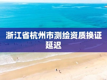 浙江省杭州市测绘资质换证延迟