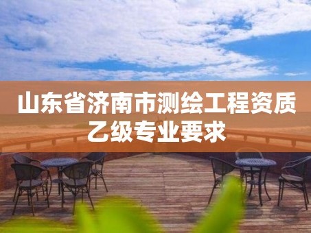 山东省济南市测绘工程资质乙级专业要求