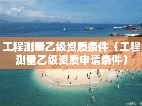 工程测量乙级资质条件（工程测量乙级资质申请条件）