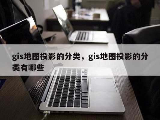 gis地图投影的分类，gis地图投影的分类有哪些