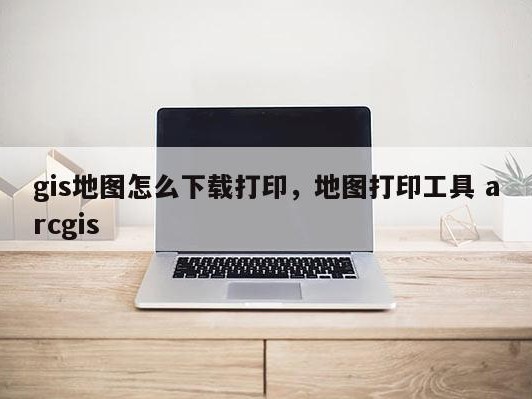 gis地图怎么下载打印，地图打印工具 arcgis