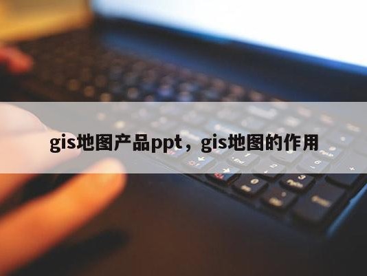 gis地图产品ppt，gis地图的作用