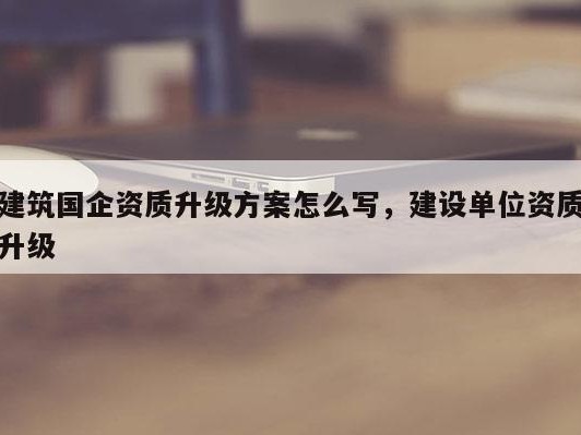 建筑国企资质升级方案怎么写，建设单位资质升级
