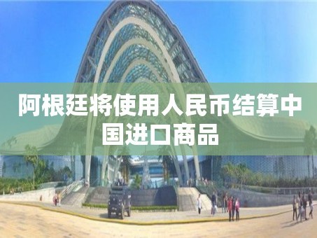 阿根廷将使用人民币结算中国进口商品