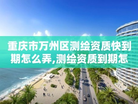 重庆市万州区测绘资质快到期怎么弄,测绘资质到期怎么办。