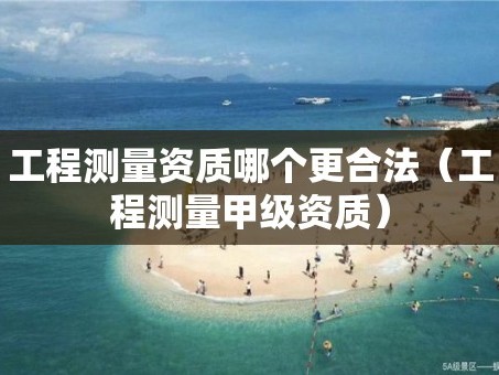 工程测量资质哪个更合法（工程测量甲级资质）