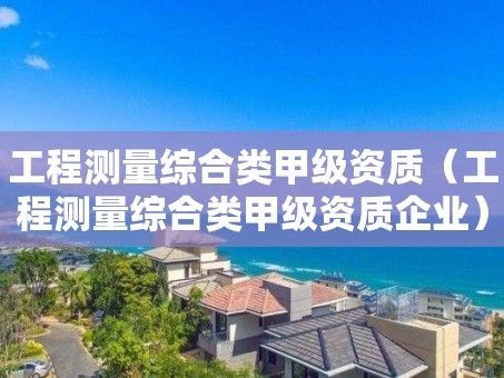 工程测量综合类甲级资质（工程测量综合类甲级资质企业）