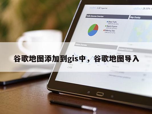 谷歌地图添加到gis中，谷歌地图导入