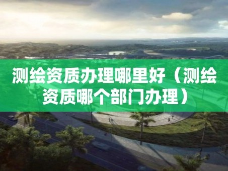 测绘资质办理哪里好（测绘资质哪个部门办理）