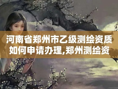 河南省郑州市乙级测绘资质如何申请办理,郑州测绘资质代办。