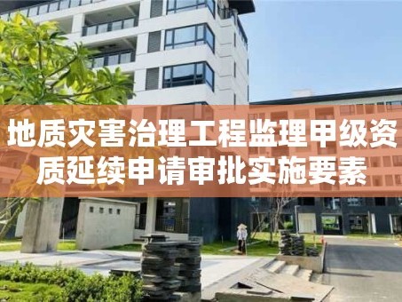 地质灾害治理工程监理甲级资质延续申请审批实施要素