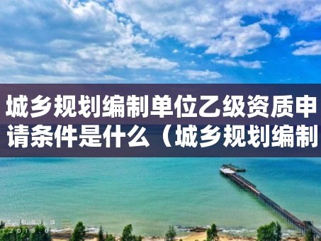 城乡规划编制单位乙级资质申请条件是什么（城乡规划编制资质证书乙级）
