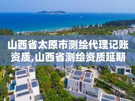 山西省太原市测绘代理记账资质,山西省测绘资质延期公告