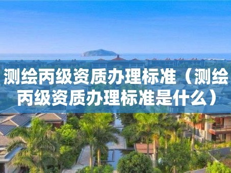 测绘丙级资质办理标准（测绘丙级资质办理标准是什么）