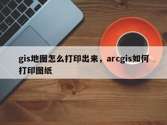 gis地图怎么打印出来，arcgis如何打印图纸