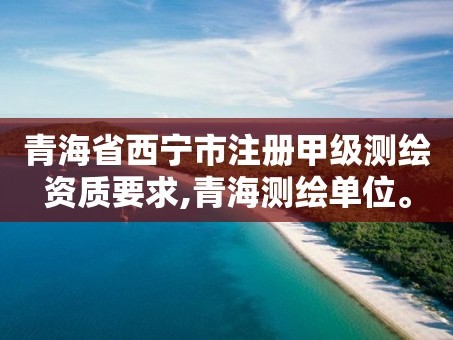 青海省西宁市注册甲级测绘资质要求,青海测绘单位。