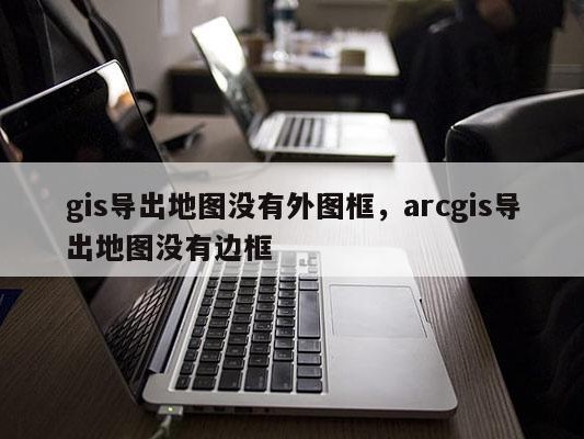 gis导出地图没有外图框，arcgis导出地图没有边框