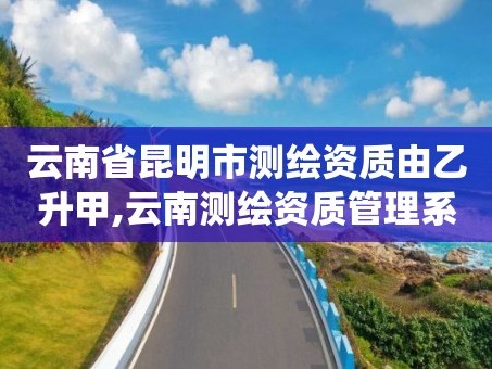 云南省昆明市测绘资质由乙升甲,云南测绘资质管理系统
