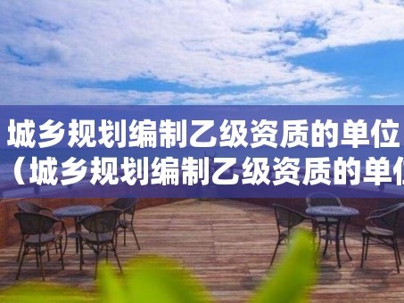 城乡规划编制乙级资质的单位（城乡规划编制乙级资质的单位有哪些）