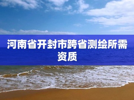 河南省开封市跨省测绘所需资质