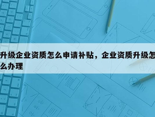 升级企业资质怎么申请补贴，企业资质升级怎么办理