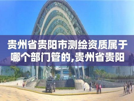 贵州省贵阳市测绘资质属于哪个部门管的,贵州省贵阳市测绘资质属于哪个部门管的。