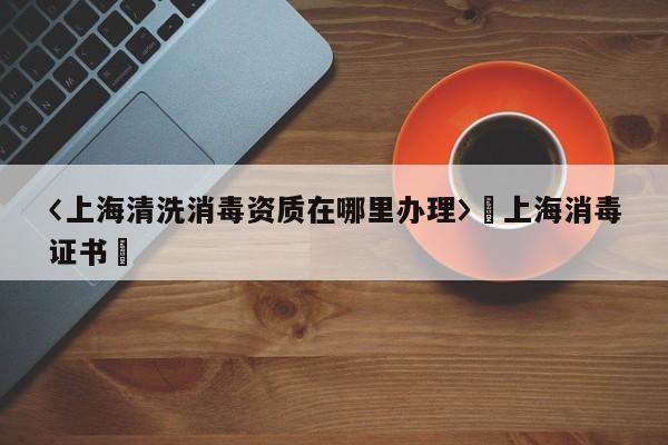 〈上海清洗消毒资质在哪里办理〉卐上海消毒证书卐