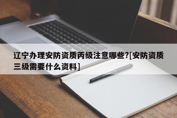 辽宁办理安防资质丙级注意哪些?[安防资质三级需要什么资料]