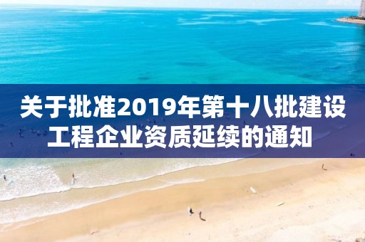 关于批准2019年第十八批建设工程企业资质延续的通知 关于批准2019年第十八批建设工程企业资质延续的通知