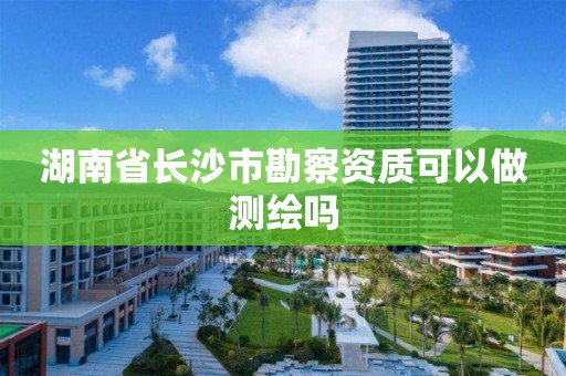 湖南省长沙市勘察资质可以做测绘吗 湖南省长沙市勘察资质可以做测绘吗