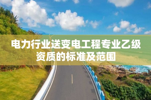 电力行业送变电工程专业乙级资质的标准及范围 电力行业送变电工程专业乙级资质的标准及范围