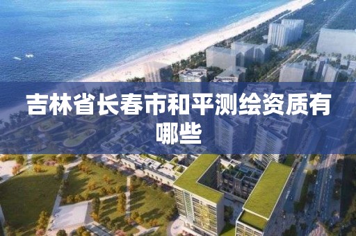 吉林省长春市和平测绘资质有哪些 吉林省长春市和平测绘资质有哪些