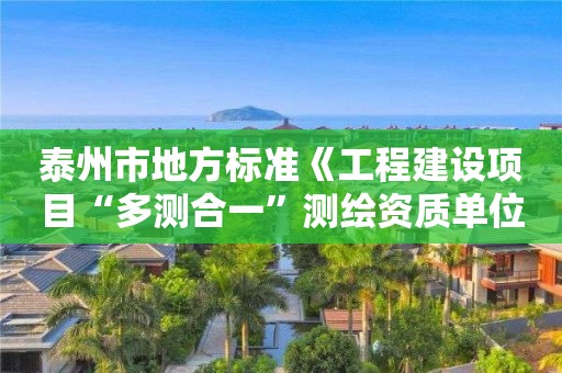 泰州市地方标准《工程建设项目“多测合一”测绘资质单位评价规范》正式发布实施 泰州市地方标准《工程建设项目“多测合一”测绘资质单位评价规范》正式发布实施