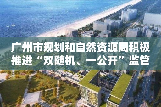 广州市规划和自然资源局积极推进“双随机、一公开”监管 提高信用监管效能 广州市规划和自然资源局积极推进“双随机、一公开”监管 提高信用监管效能