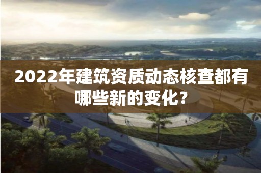 2022年建筑资质动态核查都有哪些新的变化? 2022年建筑资质动态核查都有哪些新的变化?
