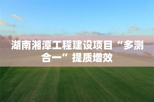 湖南湘潭工程建设项目“多测合一”提质增效