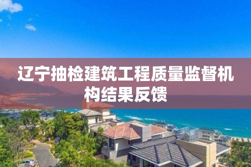 辽宁抽检建筑工程质量监督机构结果反馈 辽宁抽检建筑工程质量监督机构结果反馈