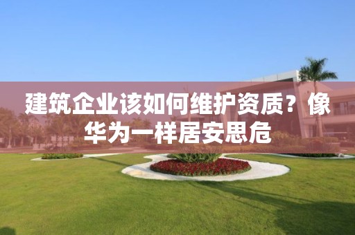 建筑企业该如何维护资质?像华为一样居安思危 建筑企业该如何维护资质?像华为一样居安思危