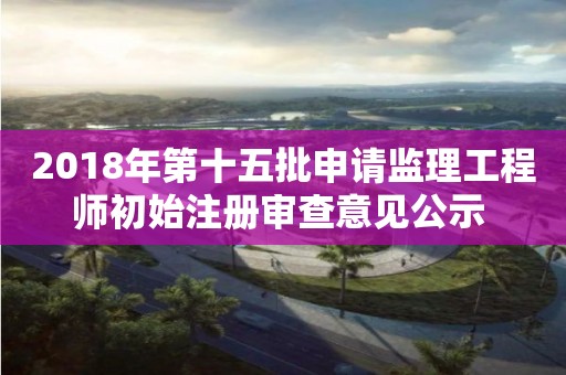 2018年第十五批申请监理工程师初始注册审查意见公示 2018年第十五批申请监理工程师初始注册审查意见公示