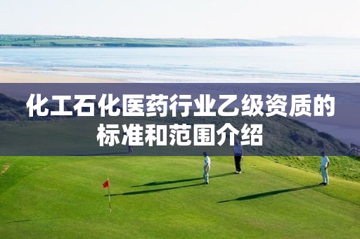 化工石化医药行业乙级资质的标准和范围介绍 化工石化医药行业乙级资质的标准和范围介绍