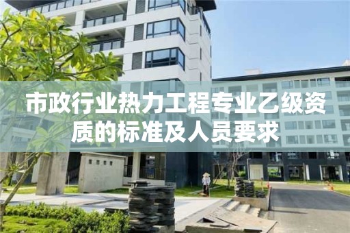 市政行业热力工程专业乙级资质的标准及人员要求 市政行业热力工程专业乙级资质的标准及人员要求